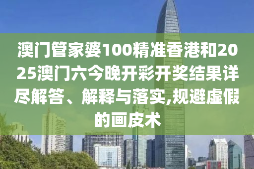 澳门管家婆100精准香港和2025澳门六今晚开彩开奖结果详尽解答、解释与落实,规避虚假的画皮术