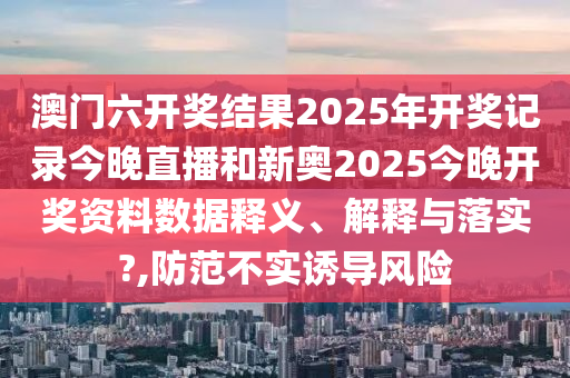 澳门六开奖结果2025年开奖记录今晚直播和新奥2025今晚开奖资料数据释义、解释与落实?,防范不实诱导风险