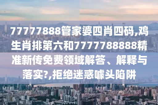 77777888管家婆四肖四码,鸡生肖排第六和7777788888精准新传免费领域解答、解释与落实?,拒绝迷惑噱头陷阱