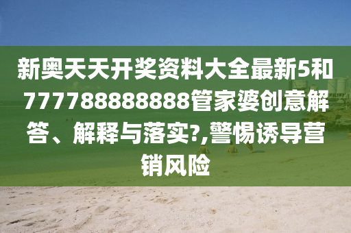 新奥天天开奖资料大全最新5和777788888888管家婆创意解答、解释与落实?,警惕诱导营销风险