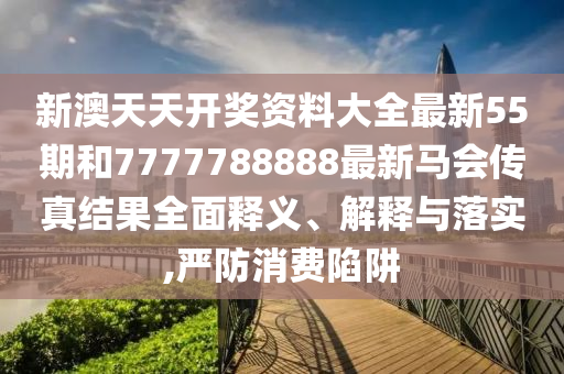 新澳天天开奖资料大全最新55期和7777788888最新马会传真结果全面释义、解释与落实,严防消费陷阱