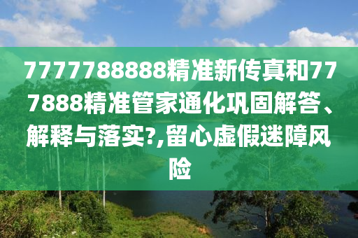 7777788888精准新传真和777888精准管家通化巩固解答、解释与落实?,留心虚假迷障风险