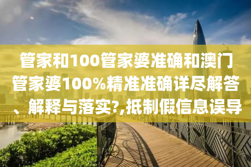管家和100管家婆准确和澳门管家婆100%精准准确详尽解答、解释与落实?,抵制假信息误导