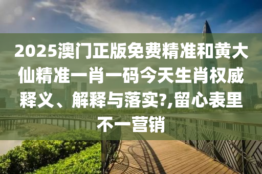 2025澳门正版免费精准和黄大仙精准一肖一码今天生肖权威释义、解释与落实?,留心表里不一营销