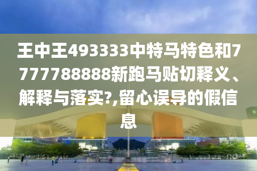 王中王493333中特马特色和7777788888新跑马贴切释义、解释与落实?,留心误导的假信息