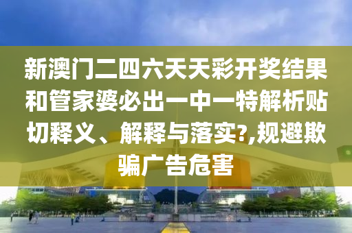 新澳门二四六天天彩开奖结果和管家婆必出一中一特解析贴切释义、解释与落实?,规避欺骗广告危害