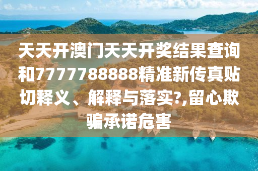 天天开澳门天天开奖结果查询和7777788888精准新传真贴切释义、解释与落实?,留心欺骗承诺危害