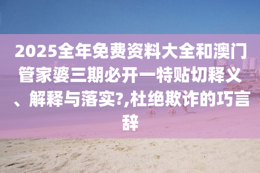 2025全年免费资料大全和澳门管家婆三期必开一特贴切释义、解释与落实?,杜绝欺诈的巧言辞