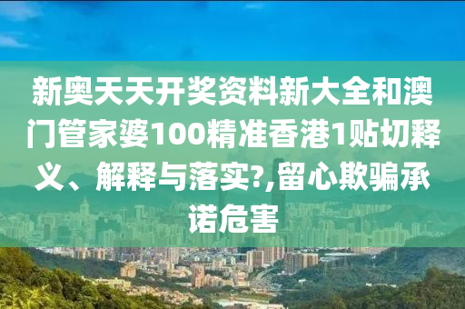 新奥天天开奖资料新大全和澳门管家婆100精准香港1贴切释义、解释与落实?,留心欺骗承诺危害