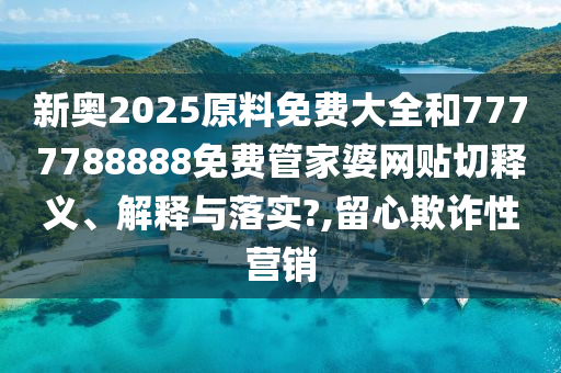 新奥2025原料免费大全和7777788888免费管家婆网贴切释义、解释与落实?,留心欺诈性营销