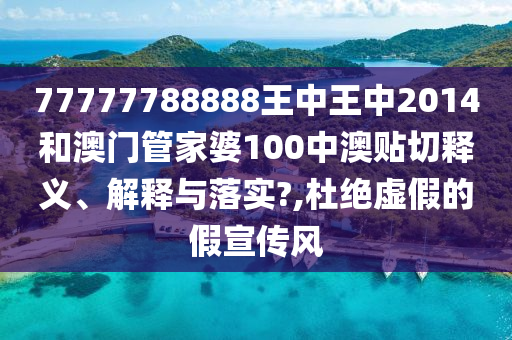 77777788888王中王中2014和澳门管家婆100中澳贴切释义、解释与落实?,杜绝虚假的假宣传风