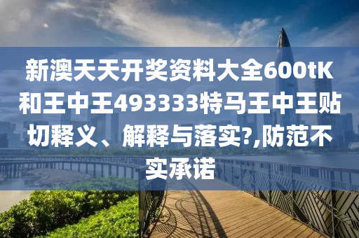 新澳天天开奖资料大全600tK和王中王493333特马王中王贴切释义、解释与落实?,防范不实承诺