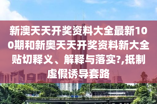 新澳天天开奖资料大全最新100期和新奥天天开奖资料新大全贴切释义、解释与落实?,抵制虚假诱导套路
