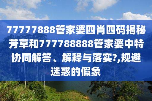 77777888管家婆四肖四码揭秘芳草和777788888管家婆中特协同解答、解释与落实?,规避迷惑的假象