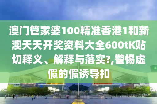 澳门管家婆100精准香港1和新澳天天开奖资料大全600tK贴切释义、解释与落实?,警惕虚假的假诱导扣