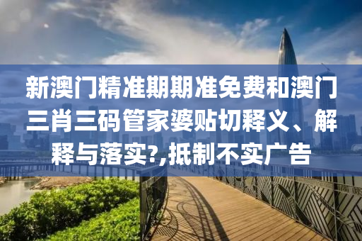 新澳门精准期期准免费和澳门三肖三码管家婆贴切释义、解释与落实?,抵制不实广告