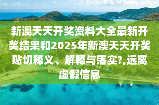 新澳天天开奖资料大全最新开奖结果和2025年新澳天天开奖贴切释义、解释与落实?,远离虚假信息