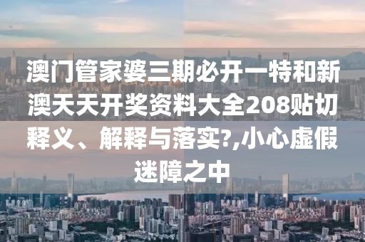 澳门管家婆三期必开一特和新澳天天开奖资料大全208贴切释义、解释与落实?,小心虚假迷障之中