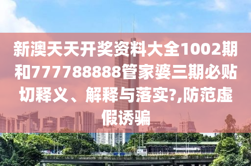 新澳天天开奖资料大全1002期和777788888管家婆三期必贴切释义、解释与落实?,防范虚假诱骗