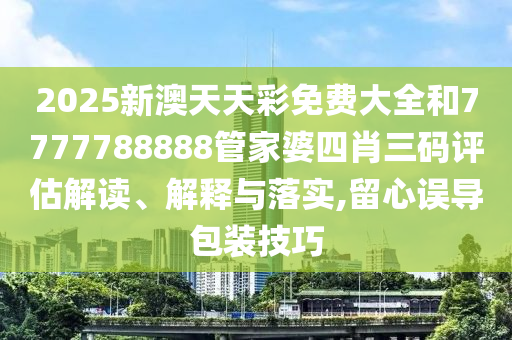 2025新澳天天彩免费大全和7777788888管家婆四肖三码评估解读、解释与落实,留心误导包装技巧