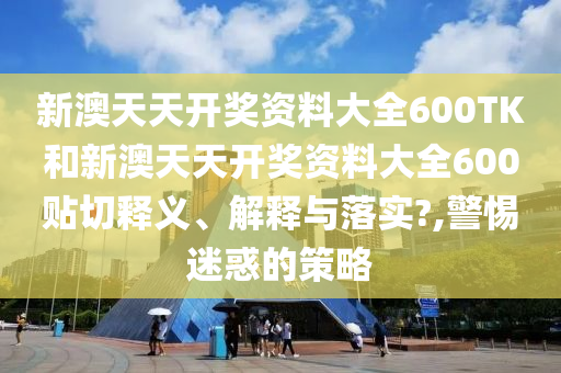 新澳天天开奖资料大全600TK和新澳天天开奖资料大全600贴切释义、解释与落实?,警惕迷惑的策略