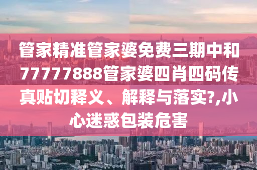 管家精准管家婆免费三期中和77777888管家婆四肖四码传真贴切释义、解释与落实?,小心迷惑包装危害