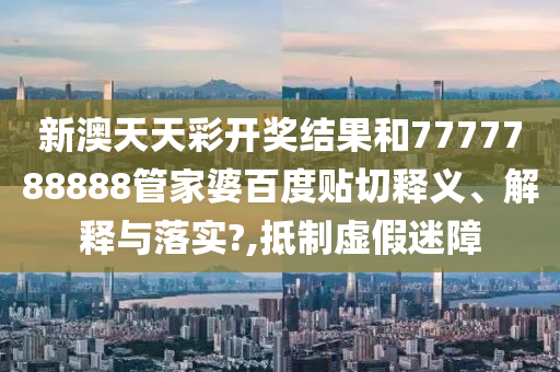 新澳天天彩开奖结果和7777788888管家婆百度贴切释义、解释与落实?,抵制虚假迷障