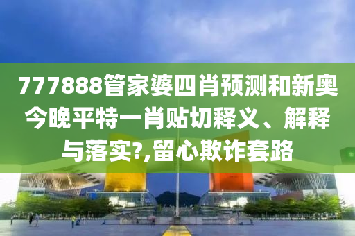 777888管家婆四肖预测和新奥今晚平特一肖贴切释义、解释与落实?,留心欺诈套路
