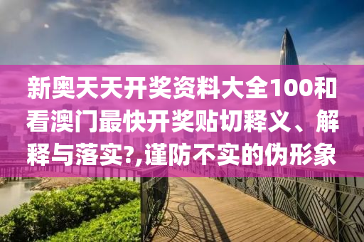 新奥天天开奖资料大全100和看澳门最快开奖贴切释义、解释与落实?,谨防不实的伪形象