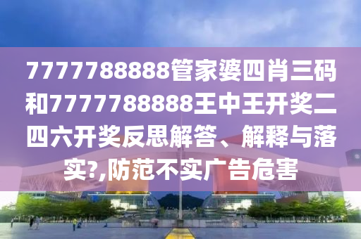 7777788888管家婆四肖三码和7777788888王中王开奖二四六开奖反思解答、解释与落实?,防范不实广告危害