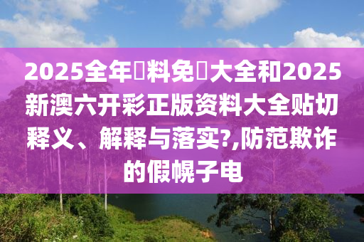 2025全年資料免費大全和2025新澳六开彩正版资料大全贴切释义、解释与落实?,防范欺诈的假幌子电