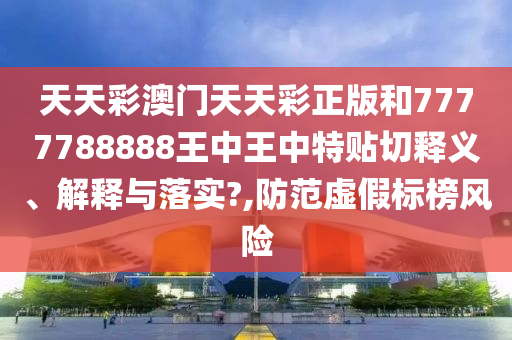 天天彩澳门天天彩正版和7777788888王中王中特贴切释义、解释与落实?,防范虚假标榜风险