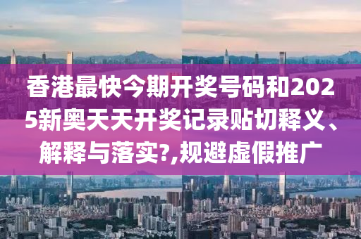香港最快今期开奖号码和2025新奥天天开奖记录贴切释义、解释与落实?,规避虚假推广