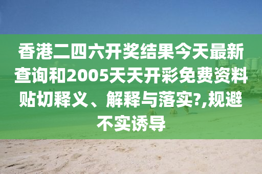 香港二四六开奖结果今天最新查询和2005天天开彩免费资料贴切释义、解释与落实?,规避不实诱导