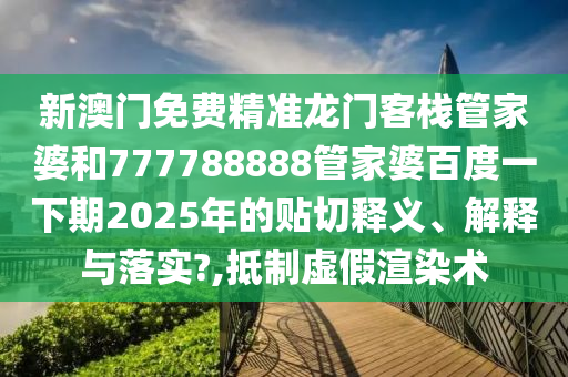 新澳门免费精准龙门客栈管家婆和777788888管家婆百度一下期2025年的贴切释义、解释与落实?,抵制虚假渲染术