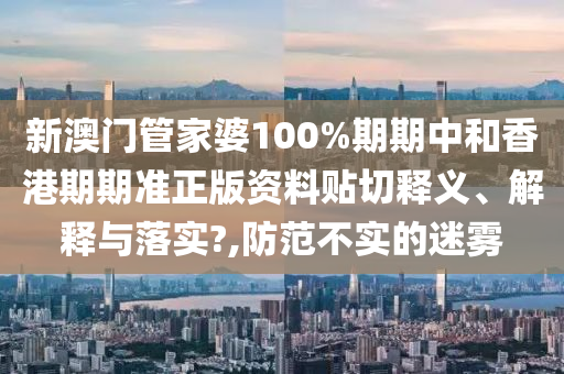 新澳门管家婆100%期期中和香港期期准正版资料贴切释义、解释与落实?,防范不实的迷雾