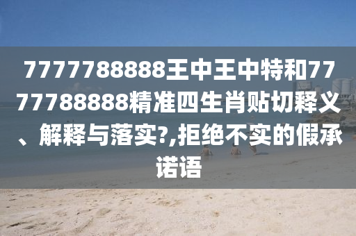 7777788888王中王中特和7777788888精准四生肖贴切释义、解释与落实?,拒绝不实的假承诺语
