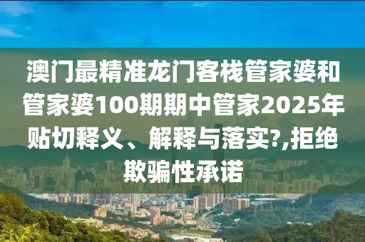 澳门最精准龙门客栈管家婆和管家婆100期期中管家2025年贴切释义、解释与落实?,拒绝欺骗性承诺