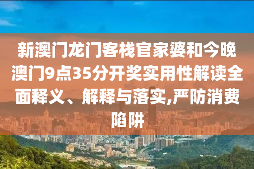 新澳门龙门客栈官家婆和今晚澳门9点35分开奖实用性解读全面释义、解释与落实,严防消费陷阱