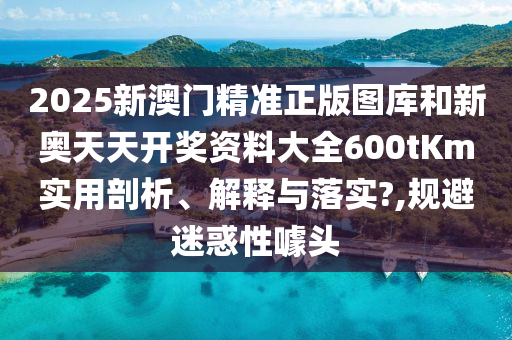 2025新澳门精准正版图库和新奥天天开奖资料大全600tKm实用剖析、解释与落实?,规避迷惑性噱头