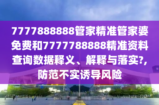 7777888888管家精准管家婆免费和7777788888精准资料查询数据释义、解释与落实?,防范不实诱导风险