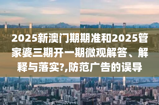 2025新澳门期期准和2025管家婆三期开一期微观解答、解释与落实?,防范广告的误导