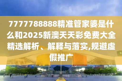 7777788888精准管家婆是什么和2025新澳天天彩免费大全精选解析、解释与落实,规避虚假推广