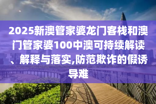 2025新澳管家婆龙门客栈和澳门管家婆100中澳可持续解读、解释与落实,防范欺诈的假诱导难