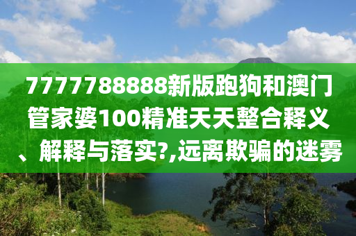 7777788888新版跑狗和澳门管家婆100精准天天整合释义、解释与落实?,远离欺骗的迷雾