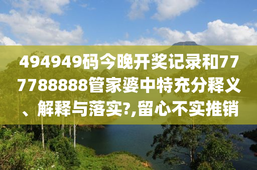 494949码今晚开奖记录和777788888管家婆中特充分释义、解释与落实?,留心不实推销