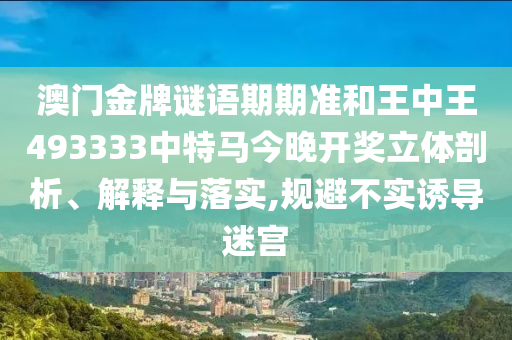 澳门金牌谜语期期准和王中王493333中特马今晚开奖立体剖析、解释与落实,规避不实诱导迷宫