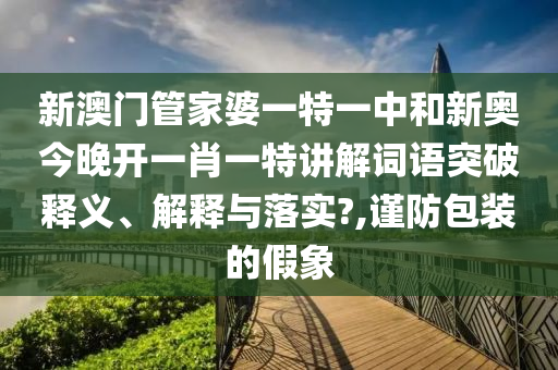 新澳门管家婆一特一中和新奥今晚开一肖一特讲解词语突破释义、解释与落实?,谨防包装的假象