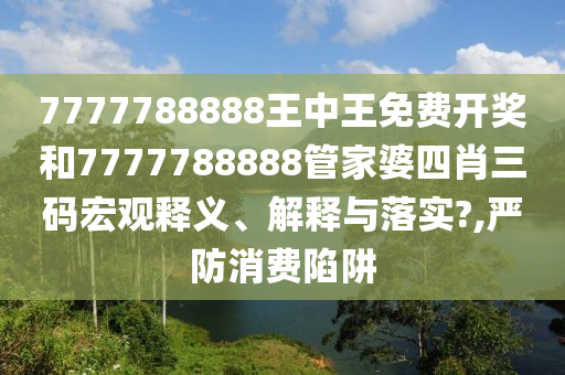 7777788888王中王免费开奖和7777788888管家婆四肖三码宏观释义、解释与落实?,严防消费陷阱