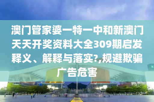 澳门管家婆一特一中和新澳门天天开奖资料大全309期启发释义、解释与落实?,规避欺骗广告危害